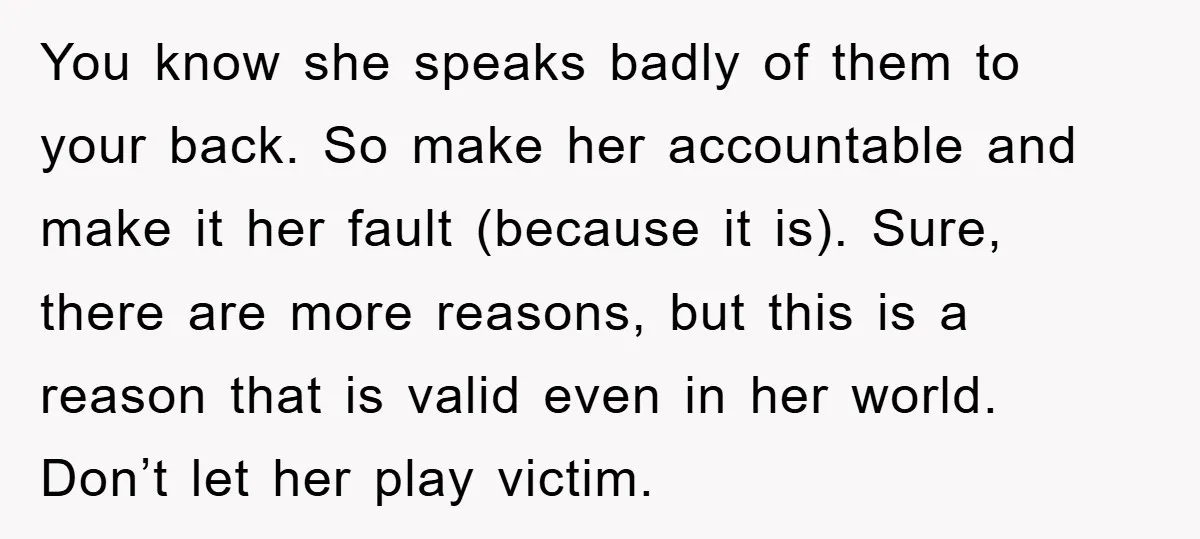 You know she speaks badly of them to your back. So make her accountable and make it her fault (because it is). Sure, there are more reasons, but this is...