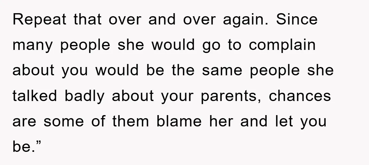Repeat that over and over again. Since many people she would go to complain about you would be the same people she talked badly about your parents, chances are some...