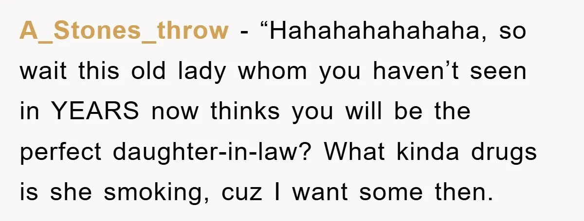 A_Stones_throw - “Hahahahahahaha, so wait this old lady whom you haven’t seen in YEARS now thinks you will be the perfect daughter-in-law? What kinda drugs is she smoking, cuz I...