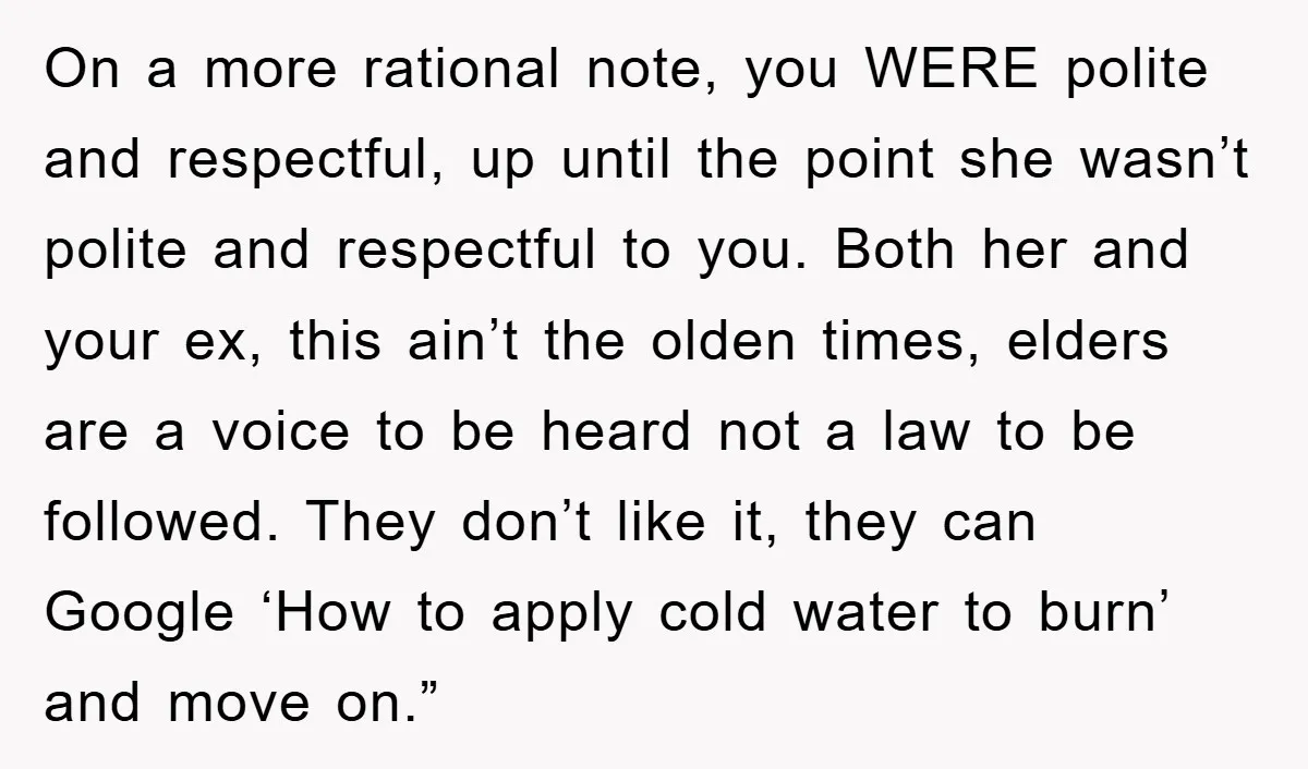 On a more rational note, you WERE polite and respectful, up until the point she wasn’t polite and respectful to you. Both her and your ex, this ain’t the olden...