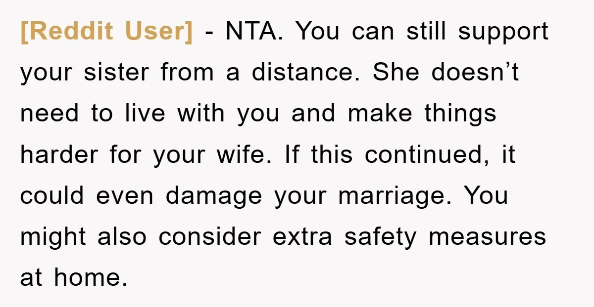 [Reddit User] − NTA. You can still support your sister from a distance. She doesn’t need to live with you and make things harder for your wife. If this continued,...