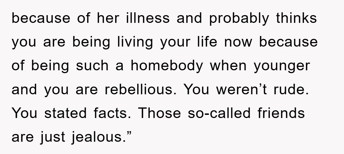 because of her illness and probably thinks you are being living your life now because of being such a homebody when younger and you are rebellious. You weren’t rude. You...