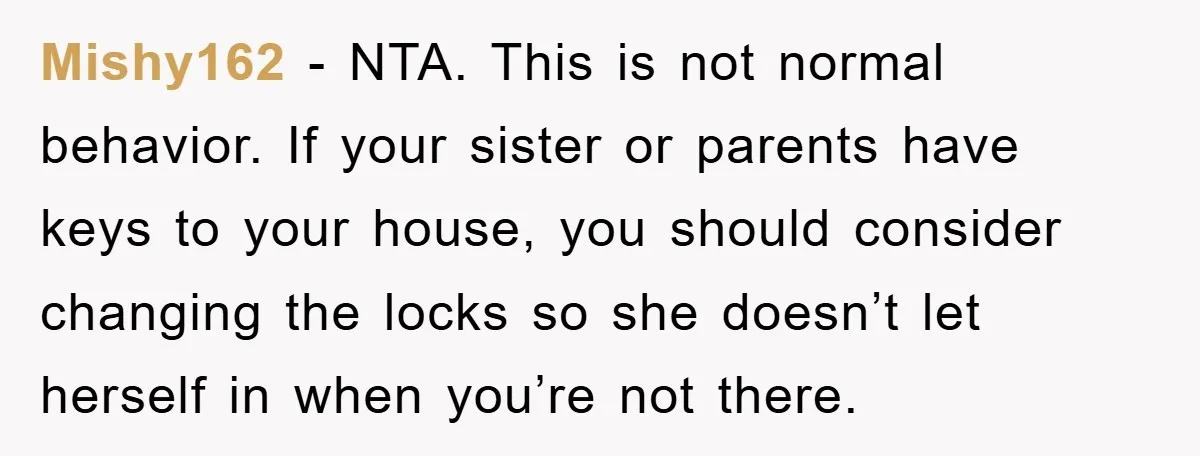 Mishy162 − NTA. This is not normal behavior. If your sister or parents have keys to your house, you should consider changing the locks so she doesn’t let herself in...