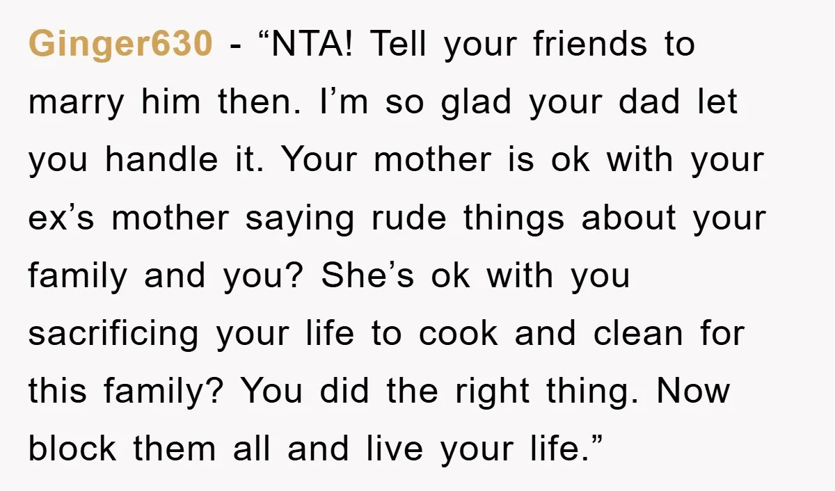 Ginger630 - “NTA! Tell your friends to marry him then. I’m so glad your dad let you handle it. Your mother is ok with your ex’s mother saying rude things...