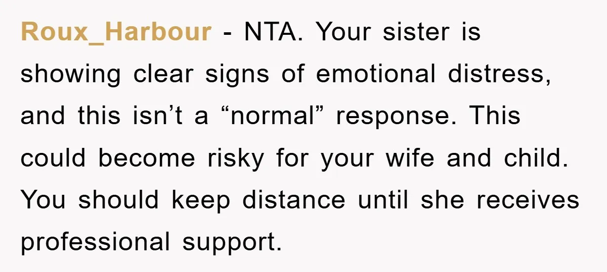 Roux_Harbour − NTA. Your sister is showing clear signs of emotional distress, and this isn’t a “normal” response. This could become risky for your wife and child. You should keep...