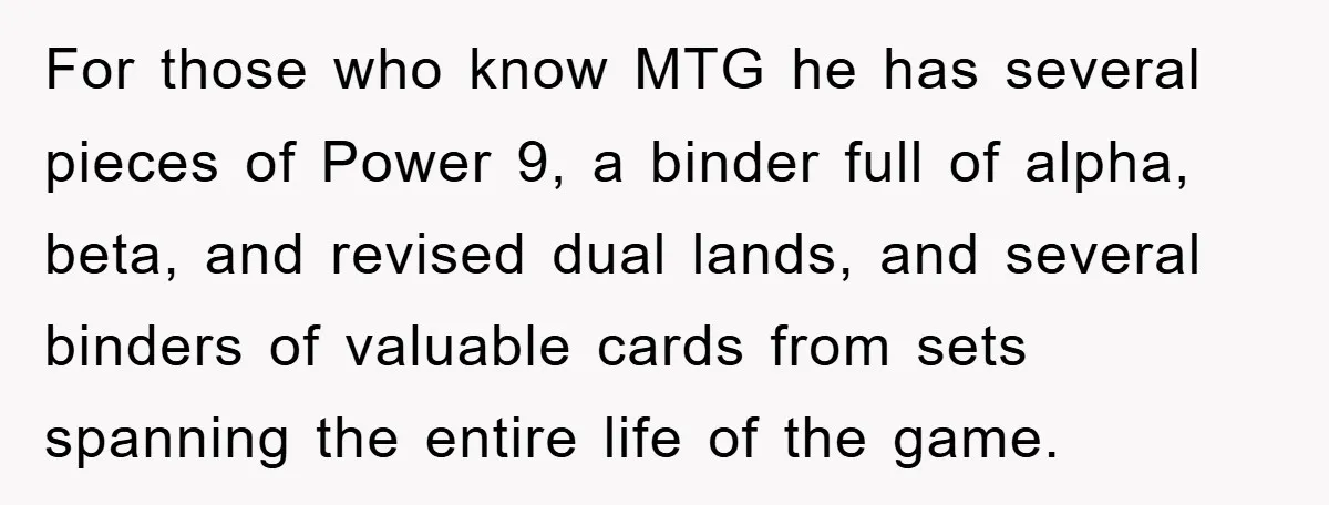 For those who know MTG he has several pieces of Power 9, a binder full of alpha, beta, and revised dual lands, and several binders of valuable cards from sets...