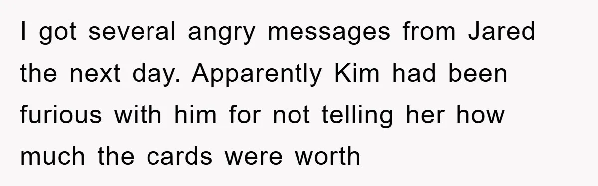 I got several angry messages from Jared the next day. Apparently Kim had been furious with him for not telling her how much the cards were worth