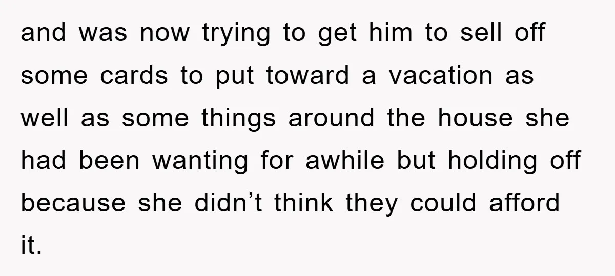 and was now trying to get him to sell off some cards to put toward a vacation as well as some things around the house she had been wanting for...
