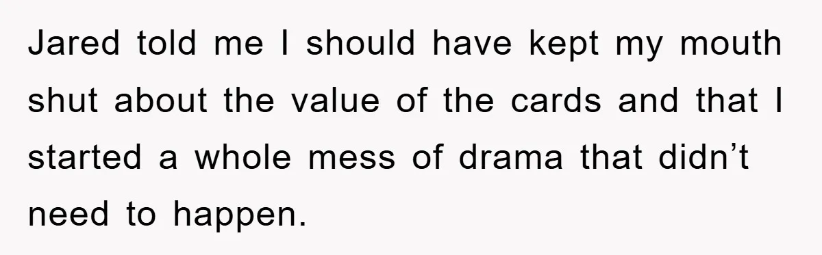 Jared told me I should have kept my mouth shut about the value of the cards and that I started a whole mess of drama that didn’t need to happen.
