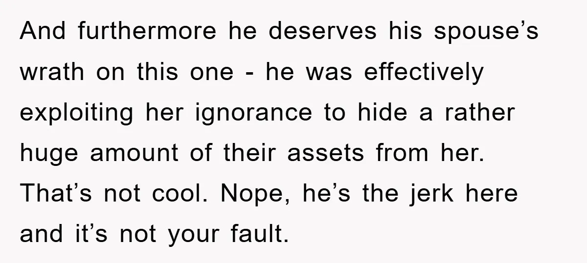 And furthermore he deserves his spouse’s wrath on this one - he was effectively exploiting her ignorance to hide a rather huge amount of their assets from her. That’s not...