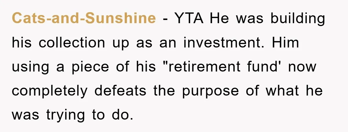 Cats-and-Sunshine − YTA He was building his collection up as an investment. Him using a piece of his "retirement fund' now completely defeats the purpose of what he was trying...