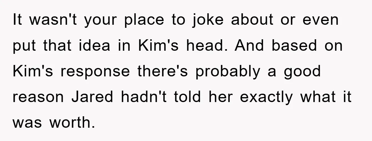 It wasn't your place to joke about or even put that idea in Kim's head. And based on Kim's response there's probably a good reason Jared hadn't told her exactly...