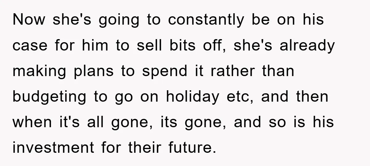 Now she's going to constantly be on his case for him to sell bits off, she's already making plans to spend it rather than budgeting to go on holiday etc,...