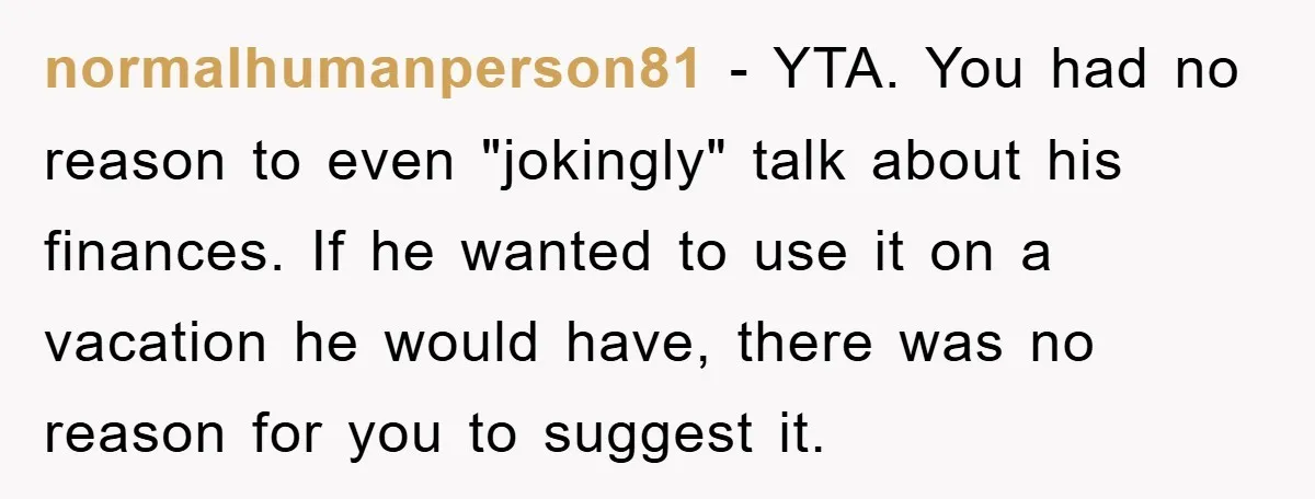 normalhumanperson81 − YTA. You had no reason to even "jokingly" talk about his finances. If he wanted to use it on a vacation he would have, there was no reason...