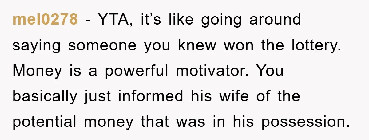 mel0278 − YTA, it’s like going around saying someone you knew won the lottery. Money is a powerful motivator. You basically just informed his wife of the potential money that...