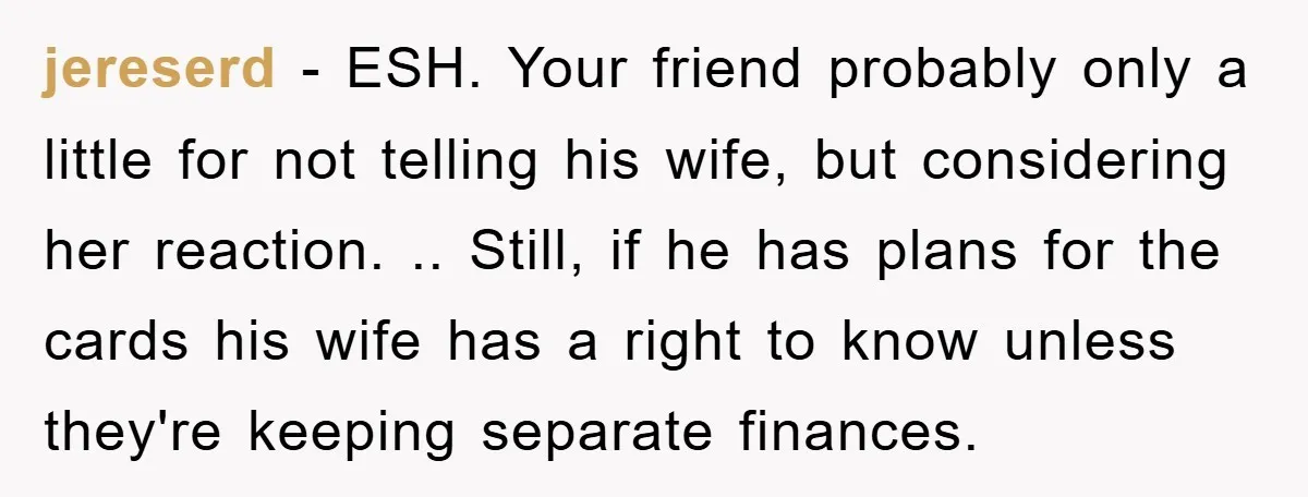 jereserd − ESH. Your friend probably only a little for not telling his wife, but considering her reaction. .. Still, if he has plans for the cards his wife has...