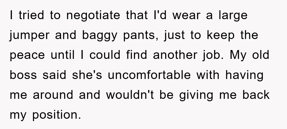 I tried to negotiate that I'd wear a large jumper and baggy pants, just to keep the peace until I could find another job. My old boss said she's uncomfortable...