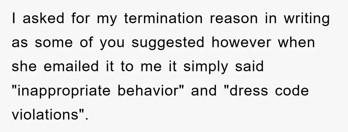I asked for my termination reason in writing as some of you suggested however when she emailed it to me it simply said "inappropriate behavior" and "dress code violations".
