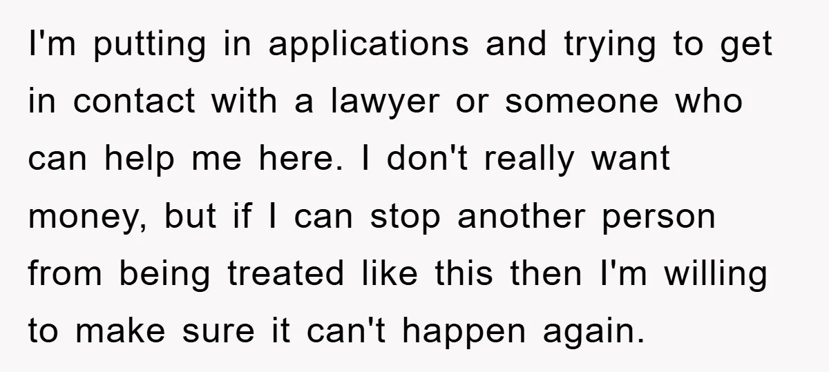 I'm putting in applications and trying to get in contact with a lawyer or someone who can help me here. I don't really want money, but if I can stop...