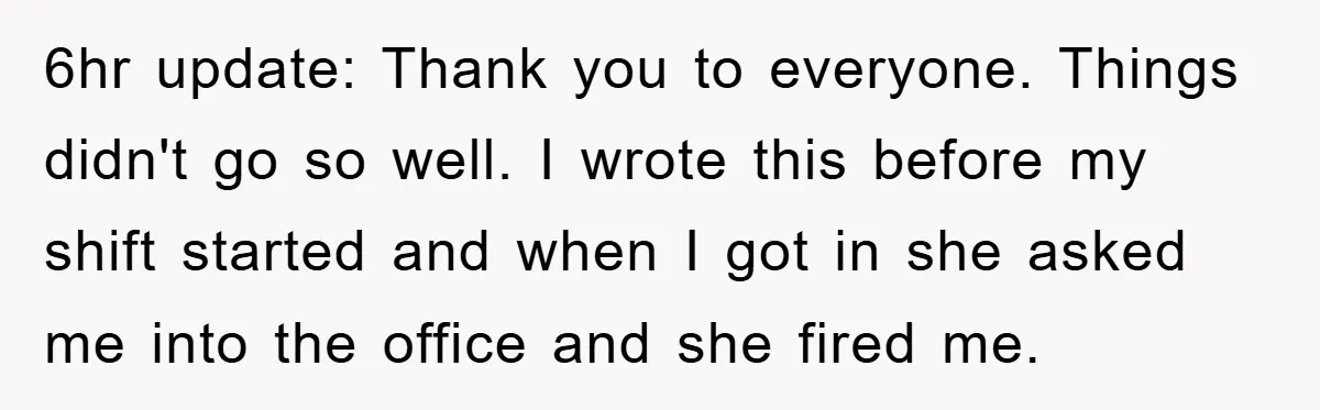 6hr update: Thank you to everyone. Things didn't go so well. I wrote this before my shift started and when I got in she asked me into the office and...