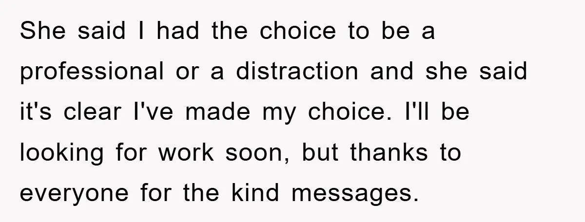 She said I had the choice to be a professional or a distraction and she said it's clear I've made my choice. I'll be looking for work soon, but thanks...