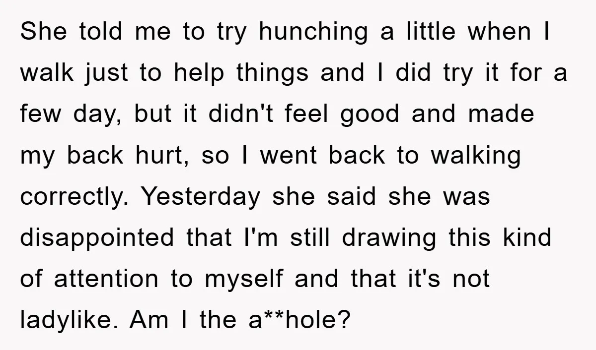 She told me to try hunching a little when I walk just to help things and I did try it for a few day, but it didn't feel good and...