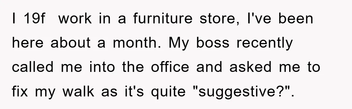 I 19f work in a furniture store, I've been here about a month. My boss recently called me into the office and asked me to fix my walk as it's...