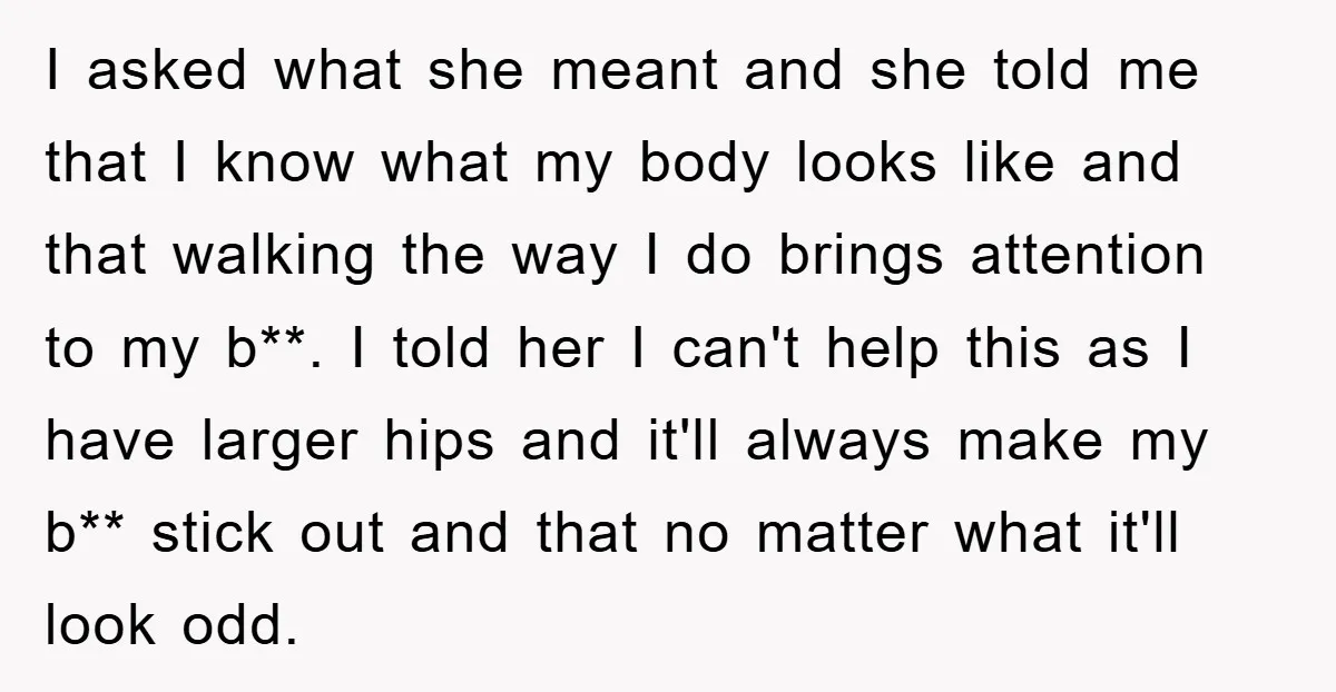 I asked what she meant and she told me that I know what my body looks like and that walking the way I do brings attention to my b**. I...