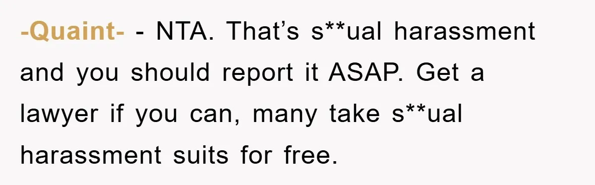 -Quaint- − NTA. That’s s**ual harassment and you should report it ASAP. Get a lawyer if you can, many take s**ual harassment suits for free.