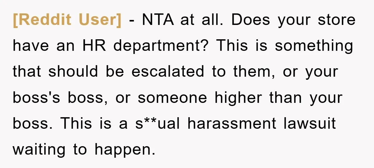 [Reddit User] − NTA at all. Does your store have an HR department? This is something that should be escalated to them, or your boss's boss, or someone higher than...