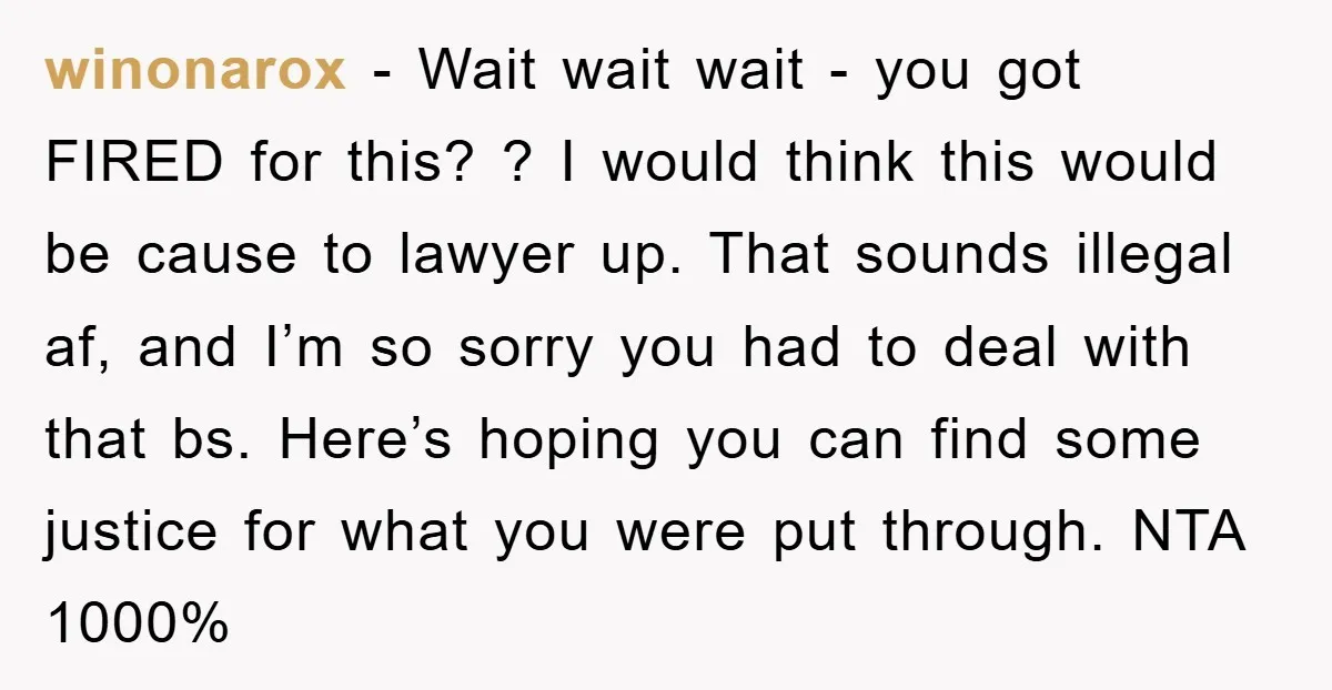 winonarox − Wait wait wait - you got FIRED for this? ? I would think this would be cause to lawyer up. That sounds illegal af, and I’m so sorry...