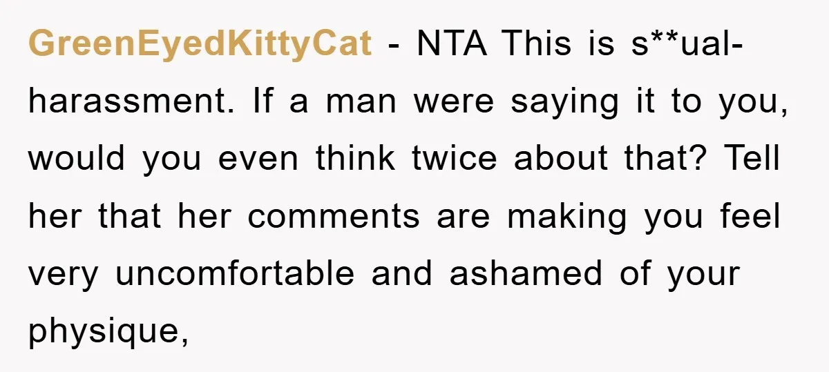 GreenEyedKittyCat − NTA This is s**ual-harassment. If a man were saying it to you, would you even think twice about that? Tell her that her comments are making you feel...