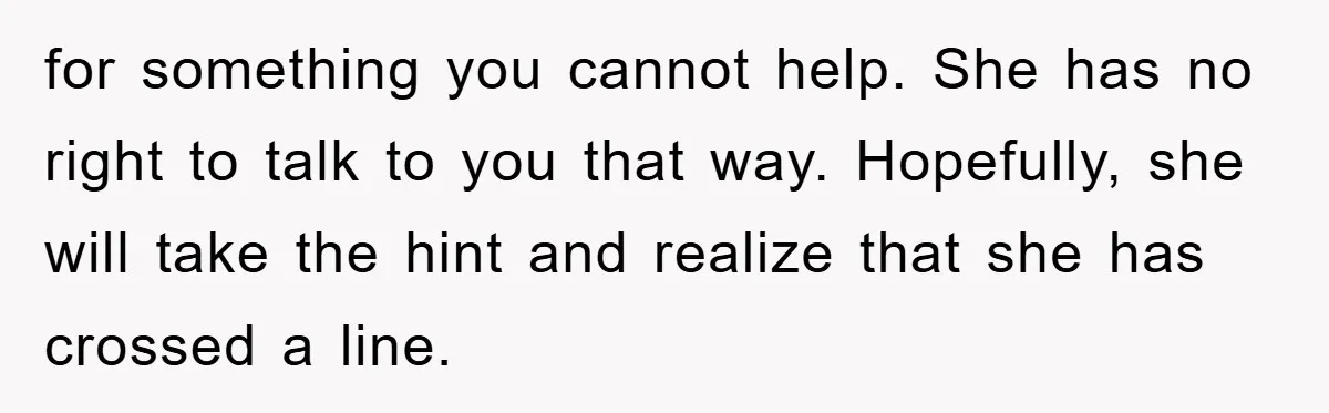 for something you cannot help. She has no right to talk to you that way. Hopefully, she will take the hint and realize that she has crossed a line.