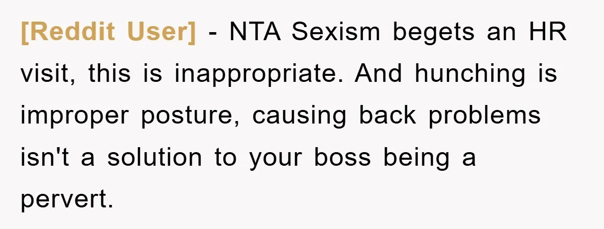 [Reddit User] − NTA Sexism begets an HR visit, this is inappropriate. And hunching is improper posture, causing back problems isn't a solution to your boss being a pervert.