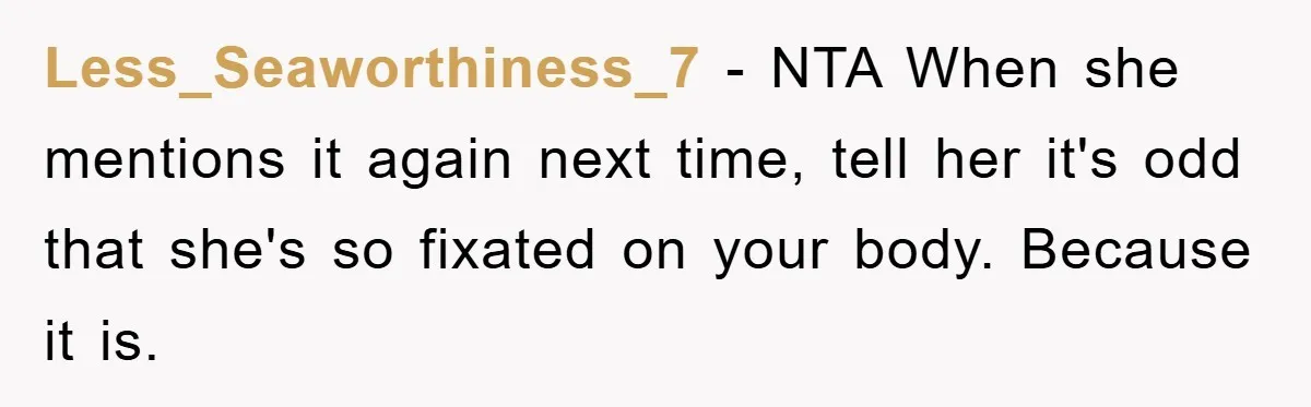 Less_Seaworthiness_7 − NTA When she mentions it again next time, tell her it's odd that she's so fixated on your body. Because it is.