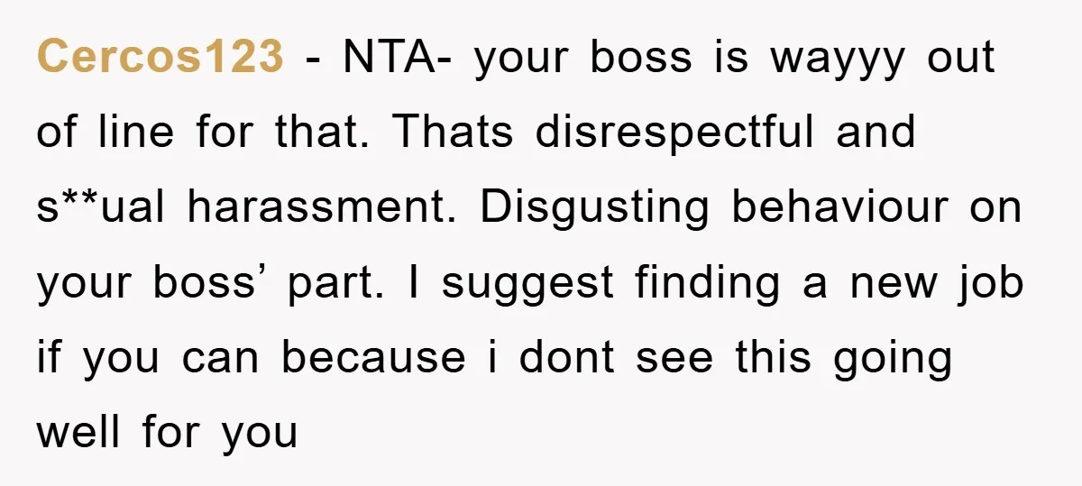 Cercos123 − NTA- your boss is wayyy out of line for that. Thats disrespectful and s**ual harassment. Disgusting behaviour on your boss’ part. I suggest finding a new job if...