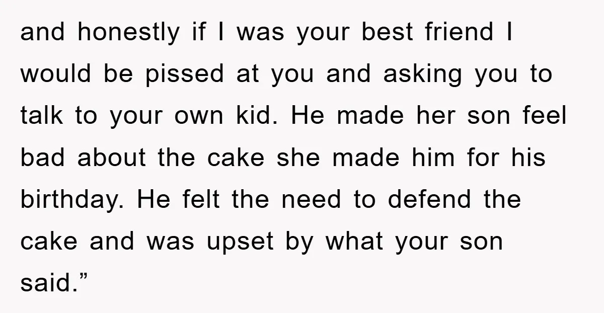 and honestly if I was your best friend I would be pissed at you and asking you to talk to your own kid. He made her son feel bad about...