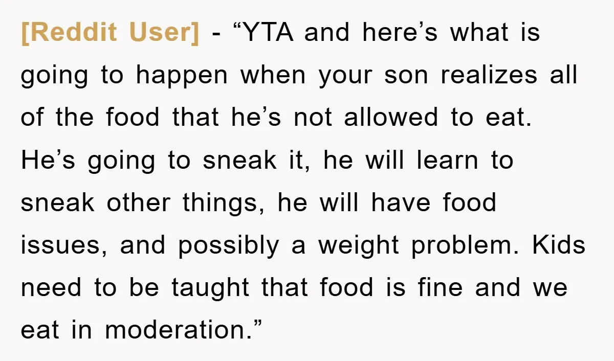 [Reddit User] - “YTA and here’s what is going to happen when your son realizes all of the food that he’s not allowed to eat. He’s going to sneak it,...