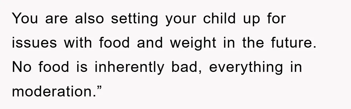 You are also setting your child up for issues with food and weight in the future. No food is inherently bad, everything in moderation.”