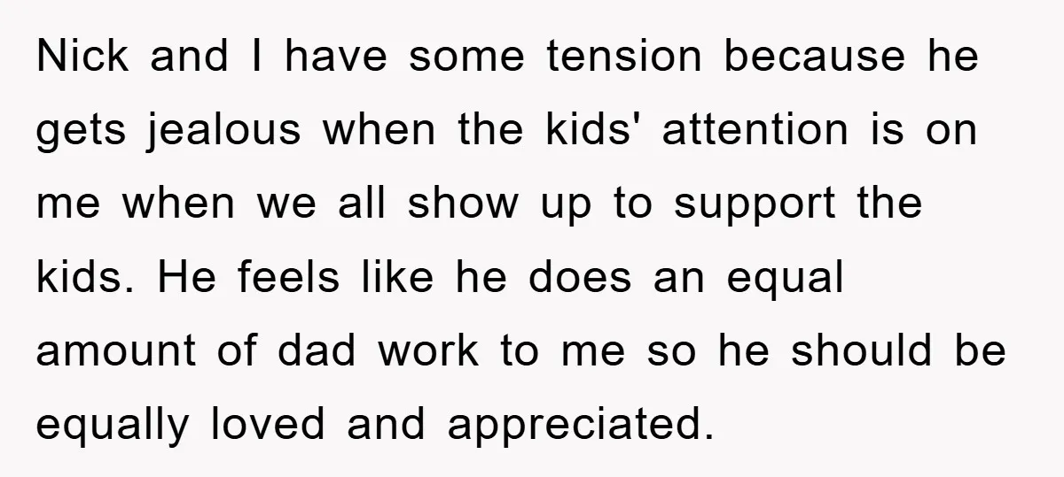 Nick and I have some tension because he gets jealous when the kids' attention is on me when we all show up to support the kids. He feels like he...