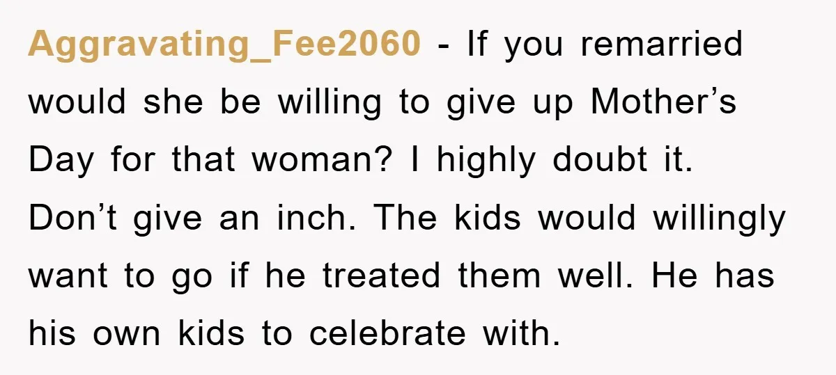 Aggravating_Fee2060 − If you remarried would she be willing to give up Mother’s Day for that woman? I highly doubt it. Don’t give an inch. The kids would willingly want...