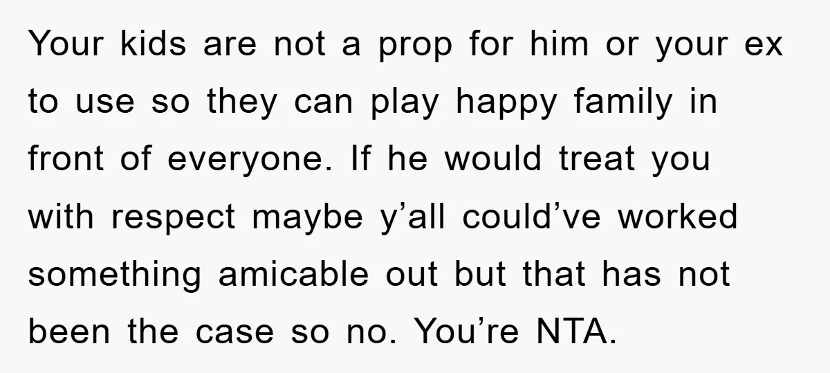 Your kids are not a prop for him or your ex to use so they can play happy family in front of everyone. If he would treat you with respect...