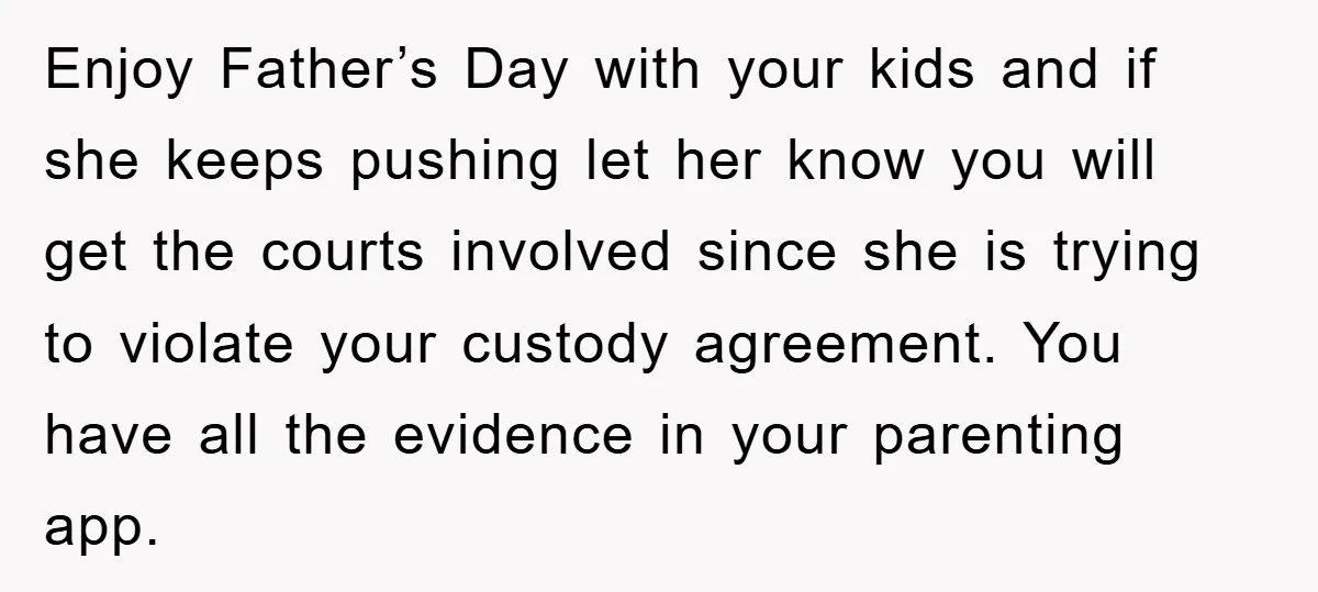 Enjoy Father’s Day with your kids and if she keeps pushing let her know you will get the courts involved since she is trying to violate your custody agreement. You...