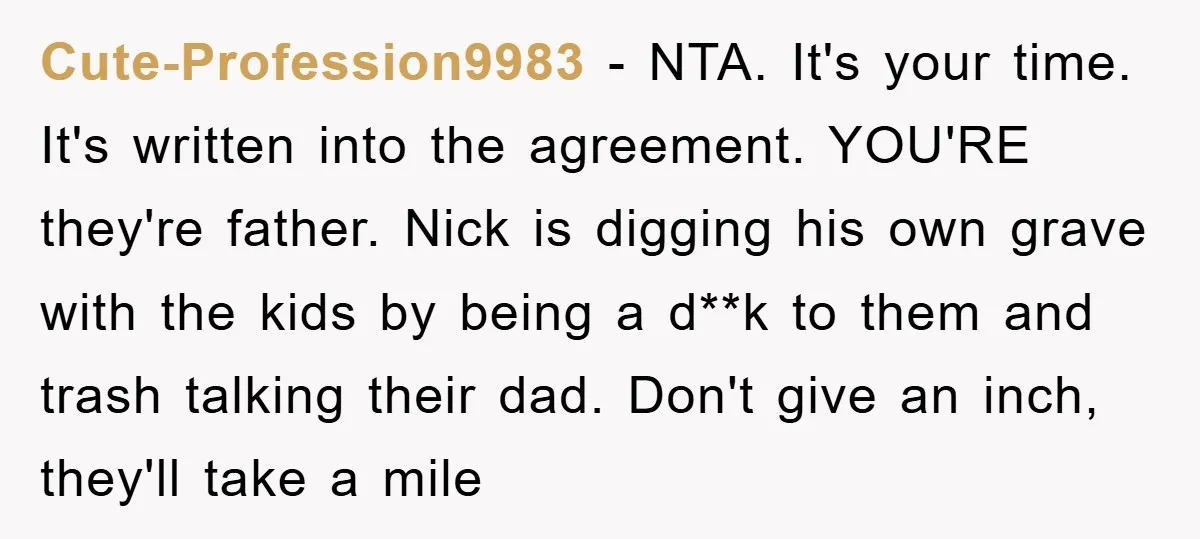 Cute-Profession9983 − NTA. It's your time. It's written into the agreement. YOU'RE they're father. Nick is digging his own grave with the kids by being a d**k to them and...