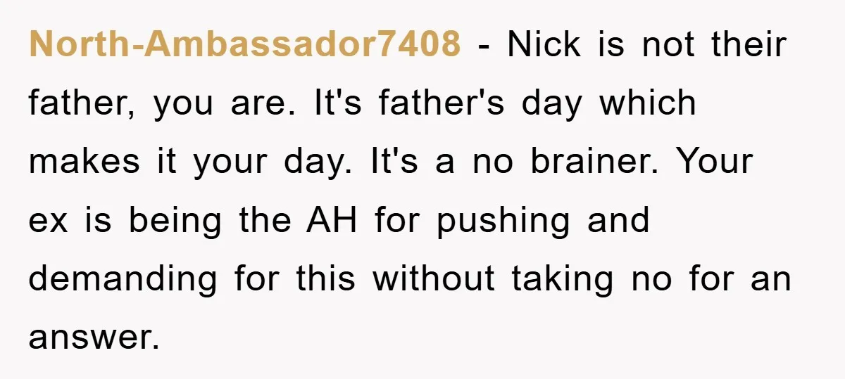 North-Ambassador7408 − Nick is not their father, you are. It's father's day which makes it your day. It's a no brainer. Your ex is being the AH for pushing and...