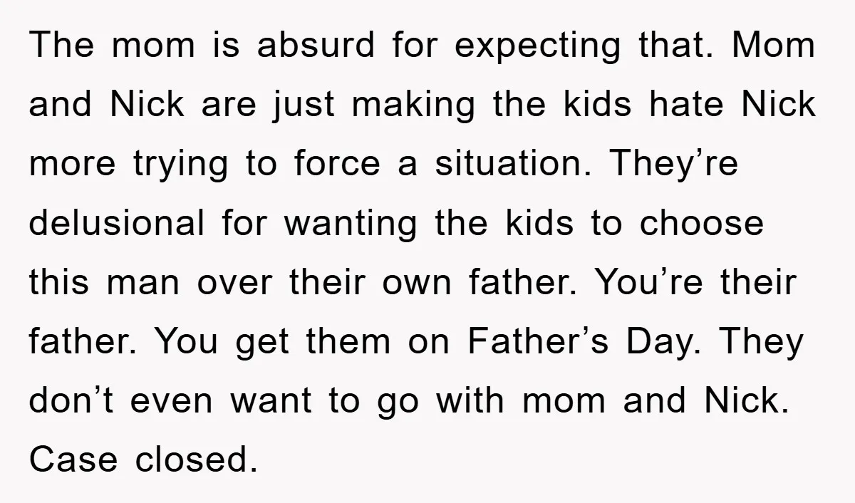 The mom is absurd for expecting that. Mom and Nick are just making the kids hate Nick more trying to force a situation. They’re delusional for wanting the kids to...