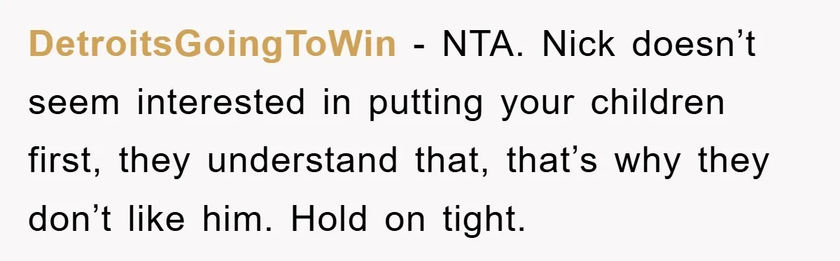 DetroitsGoingToWin − NTA. Nick doesn’t seem interested in putting your children first, they understand that, that’s why they don’t like him. Hold on tight.