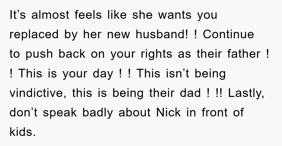 It’s almost feels like she wants you replaced by her new husband! ! Continue to push back on your rights as their father ! ! This is your day !...