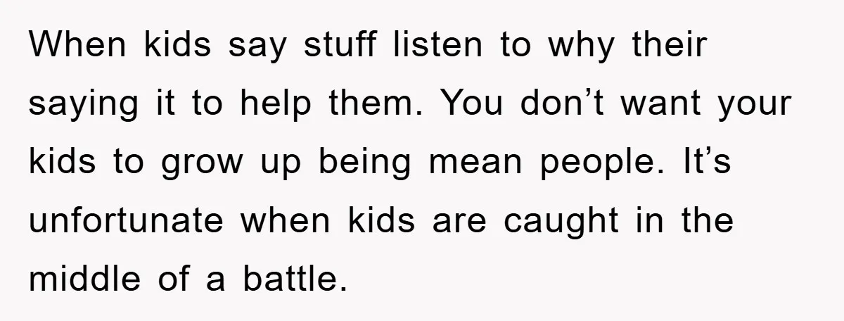 When kids say stuff listen to why their saying it to help them. You don’t want your kids to grow up being mean people. It’s unfortunate when kids are caught...