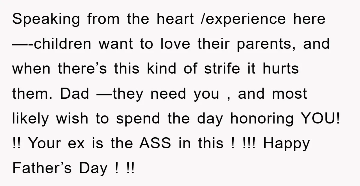Speaking from the heart /experience here—-children want to love their parents, and when there’s this kind of strife it hurts them. Dad —they need you , and most likely wish...
